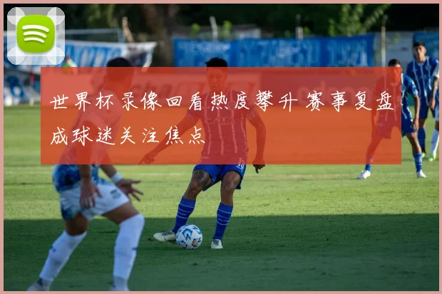 世界杯录像回看热度攀升 赛事复盘成球迷关注焦点