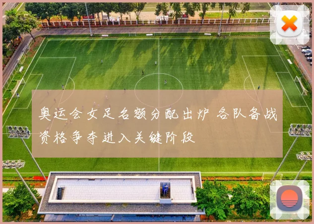 奥运会女足名额分配出炉 各队备战资格争夺进入关键阶段