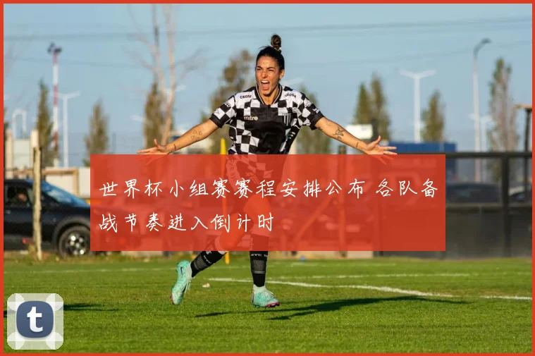 世界杯小组赛赛程安排公布 各队备战节奏进入倒计时