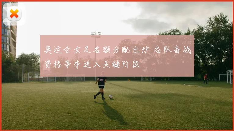 奥运会女足名额分配出炉 各队备战资格争夺进入关键阶段