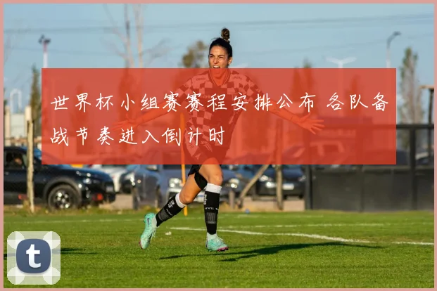 世界杯小组赛赛程安排公布 各队备战节奏进入倒计时